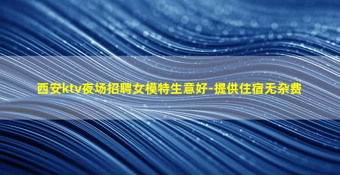 西安ktv夜场招聘女模特生意好-提供住宿无杂费